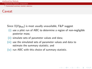 Likelihood-free Methods
   Approximate Bayesian computation
     Automated summary statistic selection


Caveat


       Since E(θ|yobs ) is most usually unavailable, FP suggest
         (i) use a pilot run of ABC to determine a region of non-negligible
             posterior mass;
        (ii) simulate sets of parameter values and data;
       (iii) use the simulated sets of parameter values and data to
             estimate the summary statistic; and
       (iv) run ABC with this choice of summary statistic.
 