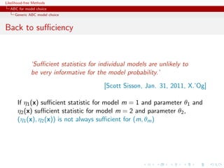 Likelihood-free Methods
   ABC for model choice
     Generic ABC model choice


Back to suﬃciency



              ‘Suﬃcient statistics for individual models are unlikely to
              be very informative for the model probability.’
                                         [Scott Sisson, Jan. 31, 2011, X.’Og]

       If η1 (x) suﬃcient statistic for model m = 1 and parameter θ1 and
       η2 (x) suﬃcient statistic for model m = 2 and parameter θ2 ,
       (η1 (x), η2 (x)) is not always suﬃcient for (m, θm )
 