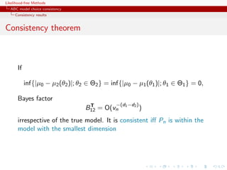 Likelihood-free Methods
   ABC model choice consistency
     Consistency results


Consistency theorem



       If

            inf{|µ0 − µ2 (θ2 )|; θ2 ∈ Θ2 } = inf{|µ0 − µ1 (θ1 )|; θ1 ∈ Θ1 } = 0,

       Bayes factor
                                    T          −(d1 −d2 )
                                   B12 = O(vn               )
       irrespective of the true model. It is consistent iﬀ Pn is within the
       model with the smallest dimension
 
