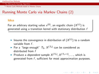 Likelihood-free Methods
   The Metropolis-Hastings Algorithm
     Monte Carlo Methods based on Markov Chains


Running Monte Carlo via Markov Chains (2)

       Idea
       For an arbitrary starting value x (0) , an ergodic chain (X (t) ) is
       generated using a transition kernel with stationary distribution f


              Insures the convergence in distribution of (X (t) ) to a random
              variable from f .
              For a “large enough” T0 , X (T0 ) can be considered as
              distributed from f
              Produce a dependent sample X (T0 ) , X (T0 +1) , . . ., which is
              generated from f , suﬃcient for most approximation purposes.
 