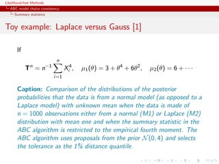 Likelihood-free Methods
   ABC model choice consistency
     Summary statistics


Toy example: Laplace versus Gauss [1]

       If
                                n
              n           −1
            T =n                     Xi4 ,   µ1 (θ) = 3 + θ4 + 6θ2 ,   µ2 (θ) = 6 + · · ·
                               i=1

       Caption: Comparison of the distributions of the posterior
       probabilities that the data is from a normal model (as opposed to a
       Laplace model) with unknown mean when the data is made of
       n = 1000 observations either from a normal (M1) or Laplace (M2)
       distribution with mean one and when the summary statistic in the
       ABC algorithm is restricted to the empirical fourth moment. The
       ABC algorithm uses proposals from the prior N (0, 4) and selects
       the tolerance as the 1% distance quantile.
 