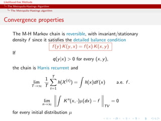 Likelihood-free Methods
   The Metropolis-Hastings Algorithm
     The Metropolis–Hastings algorithm


Convergence properties

       The M-H Markov chain is reversible, with invariant/stationary
       density f since it satisﬁes the detailed balance condition
                            f (y ) K (y , x) = f (x) K (x, y )
       If
                            q(y |x) > 0 for every (x, y ),
       the chain is Harris recurrent and
                                       T
                                1
                          lim                h(X (t) ) =   h(x)df (x)       a.e. f .
                      T →∞      T
                                       t=1


                                lim             K n (x, ·)µ(dx) − f        =0
                                n→∞
                                                                      TV
       for every initial distribution µ
 