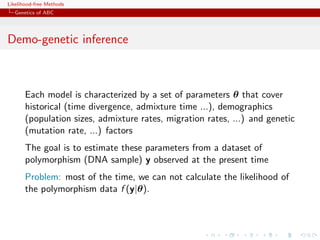 Likelihood-free Methods
   Genetics of ABC




Demo-genetic inference



       Each model is characterized by a set of parameters θ that cover
       historical (time divergence, admixture time ...), demographics
       (population sizes, admixture rates, migration rates, ...) and genetic
       (mutation rate, ...) factors
       The goal is to estimate these parameters from a dataset of
       polymorphism (DNA sample) y observed at the present time
       Problem: most of the time, we can not calculate the likelihood of
       the polymorphism data f (y|θ).
 