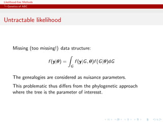 Likelihood-free Methods
   Genetics of ABC




Untractable likelihood



       Missing (too missing!) data structure:

                          f (y|θ) =       f (y|G , θ)f (G |θ)dG
                                      G


       The genealogies are considered as nuisance parameters.
       This problematic thus diﬀers from the phylogenetic approach
       where the tree is the parameter of interesst.
 