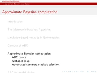 Likelihood-free Methods
   Approximate Bayesian computation




Approximate Bayesian computation

       Introduction

       The Metropolis-Hastings Algorithm

       simulation-based methods in Econometrics

       Genetics of ABC

       Approximate Bayesian computation
          ABC basics
          Alphabet soup
          Automated summary statistic selection
 