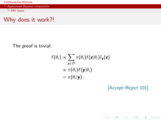 Likelihood-free Methods
   Approximate Bayesian computation
     ABC basics


Why does it work?!



       The proof is trivial:

                                      f (θi ) ∝         π(θi )f (z|θi )Iy (z)
                                                  z∈D
                                            ∝ π(θi )f (y|θi )
                                            = π(θi |y) .

                                                                           [Accept–Reject 101]
 