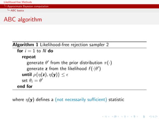 Likelihood-free Methods
   Approximate Bayesian computation
     ABC basics


ABC algorithm


       Algorithm 1 Likelihood-free rejection sampler 2
         for i = 1 to N do
           repeat
              generate θ from the prior distribution π(·)
              generate z from the likelihood f (·|θ )
           until ρ{η(z), η(y)} ≤
           set θi = θ
         end for

       where η(y) deﬁnes a (not necessarily suﬃcient) statistic
 