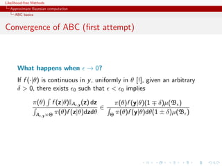 Likelihood-free Methods
   Approximate Bayesian computation
     ABC basics


Convergence of ABC (ﬁrst attempt)



       What happens when              → 0?
       If f (·|θ) is continuous in y , uniformly in θ [!], given an arbitrary
       δ > 0, there exists 0 such that < 0 implies

                π(θ)     f (z|θ)IA ,y (z) dz      π(θ)f (y|θ)(1 δ)µ(B )
                                             ∈
                  A ,y ×Θ π(θ)f (z|θ)dzdθ        Θ π(θ)f (y|θ)dθ(1 ± δ)µ(B )
 