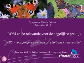 Symposium Altrecht Science  9 december 2010 ROM en de relevantie voor de dagelijkse praktijk bijABC - voor jongeren met een psychotische kwetsbaarheid dr. Tom van Wel, dr. Wilma Swildens, drs. Ingeborg Siteur 