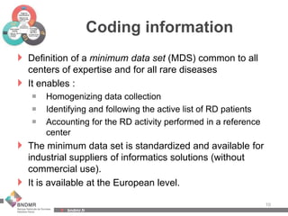 bndmr.fr
Coding information
 Definition of a minimum data set (MDS) common to all
centers of expertise and for all rare diseases
 It enables :
 Homogenizing data collection
 Identifying and following the active list of RD patients
 Accounting for the RD activity performed in a reference
center
 The minimum data set is standardized and available for
industrial suppliers of informatics solutions (without
commercial use).
 It is available at the European level.
10
 