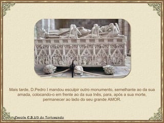 Mais tarde, D.Pedro I mandou esculpir outro monumento, semelhante ao da sua amada, colocando-o em frente ao da sua Inês, para, após a sua morte, permanecer ao lado do seu grande AMOR. Escola E.B.2/3 do Tortosendo 