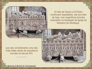 D.Inês de Castro e D.Pedro continuam sepultados, até aos dias de hoje, nos magníficos túmulos colocados no transepto da Igreja do Mosteiro de Alcobaça,  que são considerados uma das mais belas obras de arquitetura tumular do século XIV. Escola E.B.2/3 do Tortosendo 
