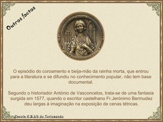 O episódio do coroamento e beija-mão da rainha morta, que entrou para a literatura e se difundiu no conhecimento popular, não tem base documental. Segundo o historiador António de Vasconcelos, trata-se de uma fantasia  surgida em 1577, quando o escritor castelhano Fr.Jerónimo Bermudez deu largas à imaginação na exposição de cenas tétricas. Outros factos Escola E.B.2/3 do Tortosendo 