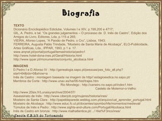 TEXTO Dicionário Encicliopédico Ediclube, Volumes I e XIV, p.199,200 e 4717; GIL, A. Pedro, e tal. “Os grandes julgamentos – O processo de  D. Inês de Castro”, Edição dos Amigos do Livro, Editores, Lda, p.115 a 265; VIEIRA, Afonso Lopes, “A Paixão de Pedro, o Cru”, Lisboa, 1943; FERREIRA, Augusta Pablo Trindade, “Mosteiro de Santa Maria de Alcobaça”, ELO-Publicidade, Artes Gráficas, Lda., IPPAR, 1993, p 1 a  17. www.arqnet.pt/portal/portugal/temashistoria/pedro1 http://www.hotel-dona-ines.pt/Geral/Historia.html http://www.ippar.pt/monumentos/conjunto_alcobaca.html IMAGENS D.Pedro I e D.Afonso IV : http://genealogia.sapo.pt/pessoas/pes_foto_all.php?start=64&idx=0&show=a Inês de Castro : montagem baseada na imagem de http//:estagioesdica.no.sapo.pt/ Membros da Corte : http://www.unav.es/ha/06-hist/trajes.htm  Rio Mondego : http://caneiro.no.sapo.pt/index1.htm  Castelo de Motemor-o-Velho: http://www.20six.fr/Lunaisy/archive/2004/07/  Assassinato de Inês :  http://www.ciberjob.org/mujeres/historia/ines/  Mosteiro de Santa Clara : http://papeldeparede.weblog.com.pt/arquivo/cat_aprender_portugal.html Mosteiro de Alcobaça : http://www.educ.fc.ul.pt/docentes/opombo/hfe/momentos/medieval/ Túmulos de Inês e Pedro :  http://www.sights-and-ulture.com/Portugal/Alcobaca.html Inês de Castro em bronze :  http://www.malhatlantica.pt/.../ Hist%F3rico/ines/ Escola E.B.2/3 do Tortosendo Biografia 