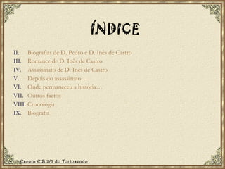 ÍNDICE Biografias de D. Pedro e D. Inês de Castro Romance de D. Inês de Castro Assassinato de D. Inês de Castro Depois do assassinato… Onde permaneceu a história… Outros factos Cronologia Biografia Escola E.B.2/3 do Tortosendo 
