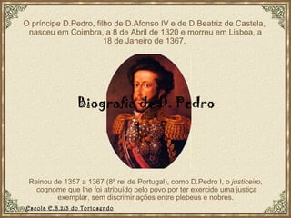 O príncipe D.Pedro, filho de D.Afonso IV e de D.Beatriz de Castela,  nasceu em Coimbra, a 8 de Abril de 1320 e morreu em Lisboa, a 18 de Janeiro de 1367. Reinou de 1357 a 1367 (8º rei de Portugal), como D.Pedro I, o  justiceiro ,  cognome que lhe foi atribuído pelo povo por ter exercido uma justiça exemplar, sem discriminações entre plebeus e nobres.  Biografia de D. Pedro  Escola E.B.2/3 do Tortosendo 