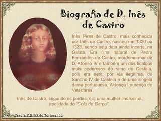 Inês de Castro, segundo os poetas, era uma mulher lindíssima, apelidada de  “Colo de Garça” .  Inês Pires de Castro, mais conhecida por Inês de Castro, nasceu em 1320 ou 1325, sendo esta data ainda incerta, na Galiza. Era filha natural de Pedro Fernandes de Castro, mordomo-mor de D. Afonso IV e também um dos fidalgos mais poderosos do reino de Castela, pois era neto, por via ilegítima, de Sancho IV de Castela e de uma singela dama portuguesa, Aldonça Lourenço de Valadares. Biografia de D. Inês de Castro Escola E.B.2/3 do Tortosendo 