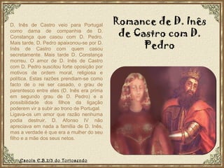 D. Inês de Castro veio para Portugal como dama de companhia de D. Constança que casou com D. Pedro. Mais tarde, D. Pedro apaixonou-se por D. Inês de Castro com quem casou secretamente. Mais tarde D. Constança morreu. O amor de D. Inês de Castro com D. Pedro suscitou forte oposição por motivos de ordem moral, religiosa e política. Estas razões prendiam-se como facto de o rei ser casado, o grau de parentesco entre eles (D. Inês era prima em segundo grau de D. Pedro) e a possibilidade dos filhos da ligação poderem vir a subir ao trono de Portugal.  Ligava-os um amor que razão nenhuma podia destruir. D. Afonso IV não apreciava em nada a família de D. Inês, mas a verdade é que era a mulher do seu filho e a mãe dos seus netos. Romance de D. Inês de Castro com D. Pedro Escola E.B.2/3 do Tortosendo 