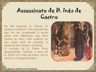 No dia seguinte D. Afonso IV mandou chamar D. Inês dizendo-lhe que iria ser condenada à morte pelas más influências que tinha trazido ao reino. Inês suplicou ao seu sogro para ter piedade. A sentença fora ditada e cumprida. O coração de D. Pedro ficou despedaçado. Todavia, o amor de D. Pedro e D. Inês era maior, nem a morte os conseguia afastar. Assassinato de D. Inês de Castro Escola E.B.2/3 do Tortosendo 