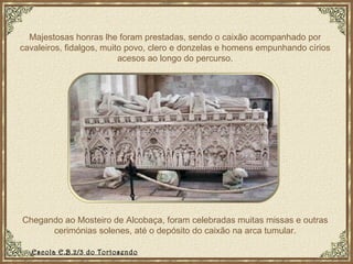 Majestosas honras lhe foram prestadas, sendo o caixão acompanhado por cavaleiros, fidalgos, muito povo, clero e donzelas e homens empunhando círios acesos ao longo do percurso. Chegando ao Mosteiro de Alcobaça, foram celebradas muitas missas e outras cerimónias solenes, até o depósito do caixão na arca tumular. Escola E.B.2/3 do Tortosendo 