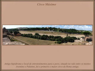 Antigo hipódromo e local de entretenimentos para o povo, situado no vale entre os montes
Aventino e Palatino, foi o primeiro e maior circo da Roma antiga.
Circo Máximo
 