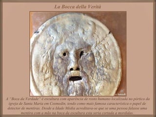 A “Boca da Verdade” é escultura com aparência de rosto humano localizada no pórtico da
igreja de Santa Maria em Cosmedin, tendo como mais famosa característica o papel de
detector de mentiras. Desde a Idade Média acreditava-se que se uma pessoa falasse uma
mentira com a mão na boca da escultura esta seria cortada a mordidas.
La Bocca della Verità
 