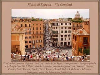 Piazza di Spagna – Via Condotti
Via Condotti, o mais elegante centro de comércio de Roma, começou com a inauguração da
loja Bulgari em 1905. Hoje, além de Valentino, outros designers como Armani, Hermes,
Cartier, Louis Vuitton, Fendi, Gucci, Prada, Chanel, Dolce & Gabana e Salvatore
Ferragano, todos têm lojas nessa famosa rua.
 