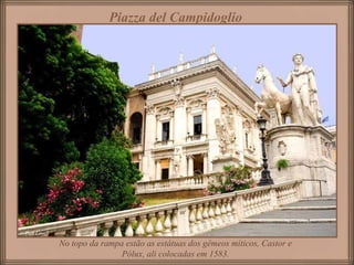 Piazza del Campidoglio
No topo da rampa estão as estátuas dos gêmeos míticos, Castor e
Pólux, ali colocadas em 1583.
 