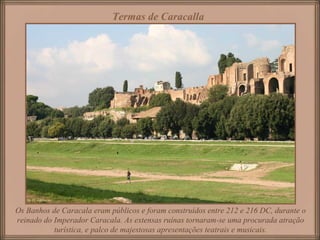 Os Banhos de Caracala eram públicos e foram construídos entre 212 e 216 DC, durante o
reinado do Imperador Caracala. As extensas ruínas tornaram-se uma procurada atração
turística, e palco de majestosas apresentações teatrais e musicais.
Termas de Caracalla
 