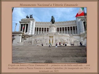 Erigido em honra a Victor Emmanuel II — primeiro rei da Itália unificada — está
localizado entre a Piazza Venezia e o monte Capitolino; foi inaugurado em 1911 e
terminado em 1925.
Monumento Nacional a Vittorio Emanuele
 