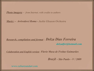 www.culturesandart.com
Photo imagery – from Internet, with credits to authors
Music: – Arrivederci Roma - Jackie Gleason Orchestra
Research, compilation and format : Delza Dias Ferreira
delzadfer@hotmail.com
Colaboration and English version: Flavio Musa de Freitas Guimarães
Brazil – São Paulo – V / 2009
 