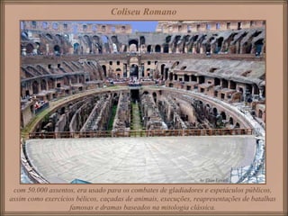 Coliseu Romano
com 50.000 assentos, era usado para os combates de gladiadores e espetáculos públicos,
assim como exercícios bélicos, caçadas de animais, execuções, reapresentações de batalhas
famosas e dramas baseados na mitologia clássica.
 