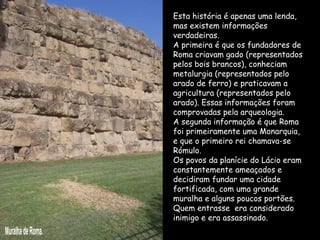 Esta história é apenas uma lenda, mas existem informações verdadeiras.  A primeira é que os fundadores de Roma criavam gado (representados pelos bois brancos), conheciam metalurgia (representados pelo arado de ferro) e praticavam a agricultura (representados pelo arado). Essas informações foram comprovadas pela arqueologia.  A segunda informação é que Roma foi primeiramente uma Monarquia, e que o primeiro rei chamava-se Rómulo.  Os povos da planície do Lácio eram constantemente ameaçados e decidiram fundar uma cidade fortificada, com uma grande muralha e alguns poucos portões. Quem entrasse  era considerado inimigo e era assassinado. Muralha de Roma. 