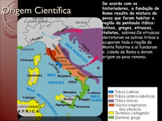 Origem Científica De acordo com os historiadores, a fundação de Roma resulta da mistura de povos que foram habitar a região da península itálica: latinos, gregos, etruscos, italiotas,  sabinos.Os etruscos derrotaram as outras tribos e ocuparam toda a região do Monte Palatino e aí fundaram a  cidade de Roma e deram origem ao povo romano . 