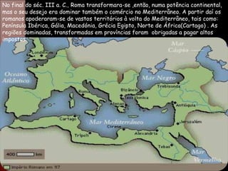 No final do séc. III a. C.,  Roma transformara-se ,então, numa potência continental, mas o seu desejo era dominar também o comércio no Mediterrâneo. A partir daí os romanos apoderaram-se de vastos territórios à volta do Mediterrâneo, tais como: Península Ibérica, Gália, Macedónia, Grécia Egipto, Norte de África(Cartago) .  As regiões dominadas, transformadas em províncias foram  obrigadas a pagar altos impostos. 