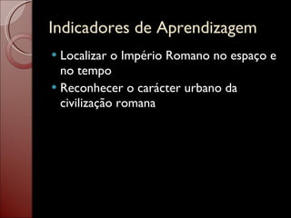 Indicadores de Aprendizagem Localizar o Império Romano no espaço e no tempo Reconhecer o carácter urbano da civilização romana 