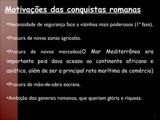 Necessidade de segurança face a vizinhos mais poderosos (1ª fase). Procura de novas zonas agrícolas. Procura de novos mercados( O Mar Mediterrâneo era importante pois dava acesso ao continente africano e asiático, além de ser a principal rota marítima de comércio) Procura de mão-de-obra escrava. Ambição dos generais romanos, que queriam glória e riqueza. Motivações das conquistas romanas 