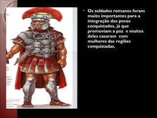 Os soldados romanos foram muito importantes para a integração dos povos conquistados, já que promoviam a paz  e muitos deles casaram  com mulheres das regiões conquistadas.  