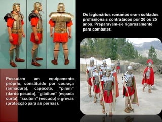 Os legionários romanos eram soldados profissionais contratados por 20 ou 25 anos. Preparavam-se rigorosamente para combater. 