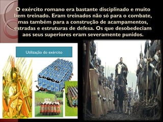 O exército romano era bastante disciplinado e muito bem treinado. Eram treinados não só para o combate, mas também para a construção de acampamentos, estradas e estruturas de defesa. Os que desobedeciam aos seus superiores eram severamente punidos. Utilização do exército 
