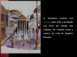 A economia romana era  urbana , pois toda a produção era feita em função das cidades. As cidades eram o centro da vida no Império Romano. 