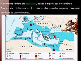 A economia romana era  comercial , devido à importância do comércio.  Através do Mediterrâneo, dos rios e das estradas romanas circulavam produtos de todo o Império. 