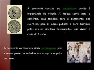 A economia romana era  monetária , devido à importância da moeda. A moeda servia para o comércio, mas também para o pagamento dos exércitos, para as obras públicas e para distribuir pelos muitos cidadãos desocupados, que viviam à custa do Estado. A economia romana era ainda  esclavagista , pois a maior parte do trabalho era assegurado pelos escravos. 