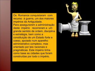 Os  Romanos conquistaram  com recurso  à guerra, um dos maiores impérios da Antiguidade. Para assegurarem a administração deste  império  recorreram a  um grande sentido de ordem, disciplina e estratégia, bem como a constituição de um Estado forte e  coeso, apoiado num aparelho administrativo complexo, mas orientado por leis racionais e pragmáticas. Este império tinha como base as cidades que foram construídas por todo o império. 