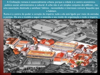 A Civilização romana é essencialmente urbana, porque a cidade é o centro económico, político social, administrativo e cultural. A urbe não é um simples conjunto de edifícios , ma uma associação destinada a satisfazer hábitos , necessidades e interesses comuns daqueles que  a habitam. Roma é o centro do poder e coração do império: tudo a ela está ligado por meio de estradas e pontes,. Ela era o modelo a seguir e estendia o seu modo de organização a todo o império.  