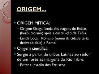 ORIGEM... ORIGEM MÍTICA: Origem Grega:   lenda das viagens de Enéias (herói troiano) após a destruição de Tróia. Lenda Local ::  Rómulo (nome da cidade teria derivado dele) e Remo.  Origem científica: Surgiu a partir de tribos Latinas ao redor de um forte às margens do Rio Tibre. Evitar a invasão dos Etruscos. 