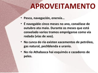 APROVEITAMENTO
●

●

●

●

Pesca, navegación, enerxía…
É navegable cinco meses no ano, conxélase de
outubro ata maio. Durante os meses que está
conxelado varios tramos empréganse como vía
rodada (vías de xeo).
Na cunca do río existen xacementos de petróleo,
gas natural, pechblenda e uranio.
No río Athabasca hai esquimós e cazadores de
peles.

 
