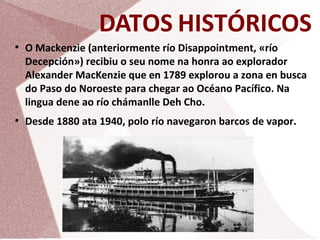DATOS HISTÓRICOS
●

●

O Mackenzie (anteriormente río Disappointment, «río
Decepción») recibiu o seu nome na honra ao explorador
Alexander MacKenzie que en 1789 explorou a zona en busca
do Paso do Noroeste para chegar ao Océano Pacífico. Na
lingua dene ao río chámanlle Deh Cho.
Desde 1880 ata 1940, polo río navegaron barcos de vapor.

 