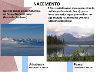 NACEMENTO
Nace no campo de Xeo Columbia,
no Parque Nacional Jasper
(Montañas Rochosas)

A fonte máis lonxana son as cabeceiras do
río Finlay (afluente do Peace) que se
forma con varios regos que conflúen no
lago Thutade nas montañas Omineca
(Montañas Rochosas)

Athabasca

Peace:

Lonxitude: 1.231 km

Lonxitude: 1.923 km

 