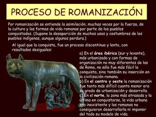 PROCESO DE  ROMANIZACIÓN a) En el  área ibérica  (sur y levante), más urbanizada y con formas de organización no muy diferentes de las de Roma, no sólo fue más fácil la conquista, sino también su inserción en la civilización romana. b) En  el centro y oeste  la romanización fue tanto más difícil cuanto menor era su grado de urbanización y desarrollo. c) En el  norte , la zona más atrasada y la última en conquistarse, la vida urbana era inexistente y los romanos no consiguieron desarrollarla ni imponer del todo su modelo de vida. Por romanización se entiende la asimilación, muchas veces por la fuerza, de la cultura y las formas de vida romanas por parte de los pueblos conquistados. (Supone la desaparición de muchos usos y costumbres de los pueblos indígenas, aunque algunos perdura.) Al igual que la conquista, fue un proceso discontinuo y lento, con resultados desiguales: 